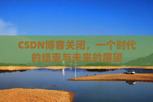 CSDN博客关闭，一个时代的结束与未来的展望